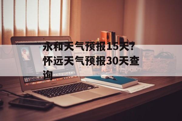 永和天气预报15天？怀远天气预报30天查询-第1张图片-