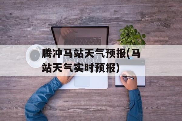 腾冲马站天气预报(马站天气实时预报)-第1张图片-