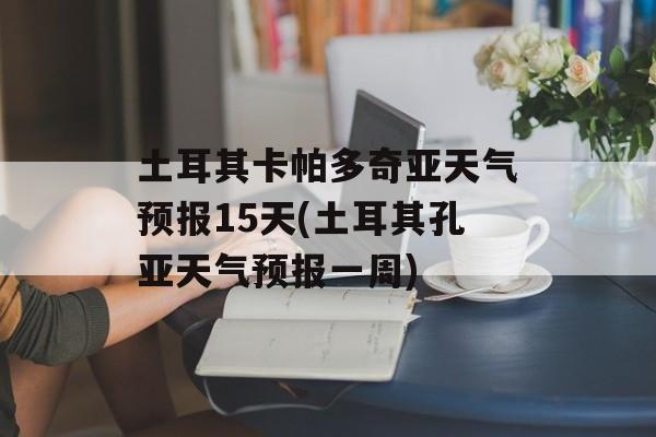 土耳其卡帕多奇亚天气预报15天(土耳其孔亚天气预报一周)-第1张图片-