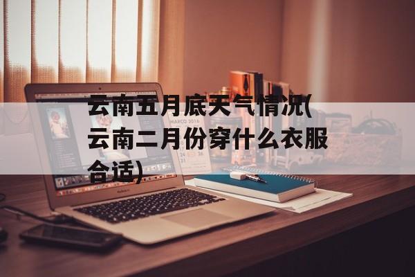 云南五月底天气情况(云南二月份穿什么衣服合适)-第1张图片-
