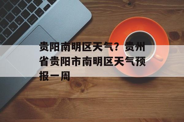 贵阳南明区天气？贵州省贵阳市南明区天气预报一周-第1张图片-