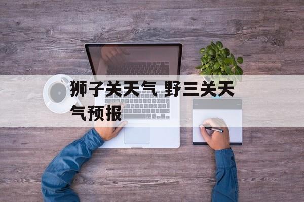 狮子关天气 野三关天气预报-第1张图片-