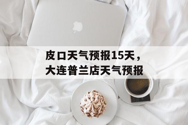 皮口天气预报15天，大连普兰店天气预报-第1张图片-