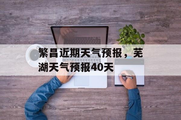 繁昌近期天气预报，芜湖天气预报40天-第1张图片-