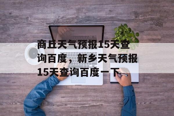 商丘天气预报15天查询百度，新乡天气预报15天查询百度一下-第1张图片-
