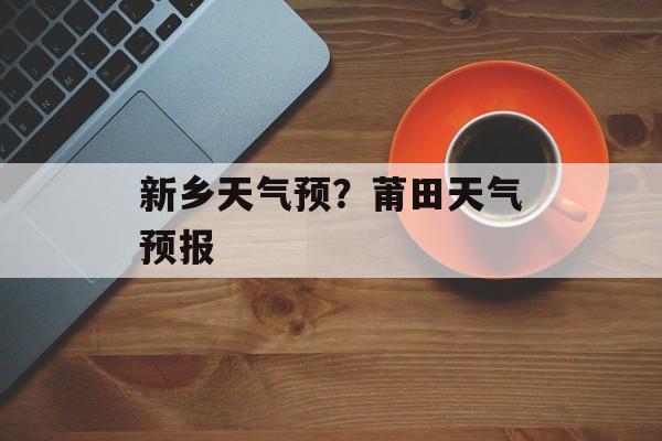 新乡天气预？莆田天气预报-第1张图片-