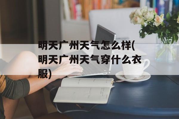 明天广州天气怎么样(明天广州天气穿什么衣服)-第1张图片-