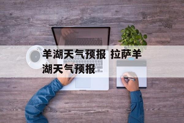 羊湖天气预报 拉萨羊湖天气预报-第1张图片-