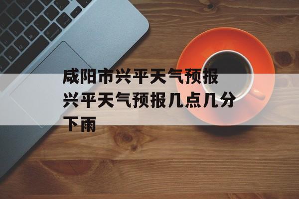 咸阳市兴平天气预报 兴平天气预报几点几分下雨-第1张图片-