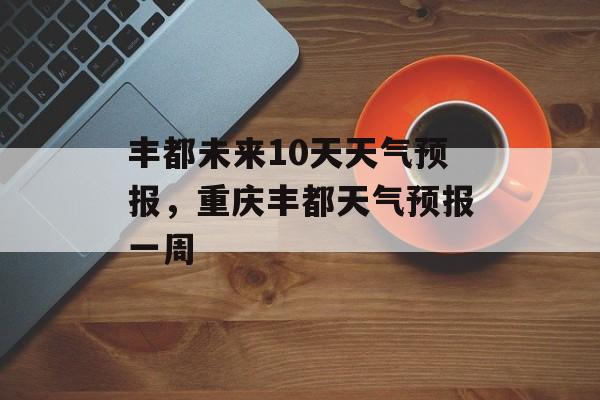 丰都未来10天天气预报，重庆丰都天气预报一周-第1张图片-