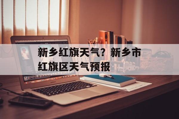 新乡红旗天气？新乡市红旗区天气预报-第1张图片-