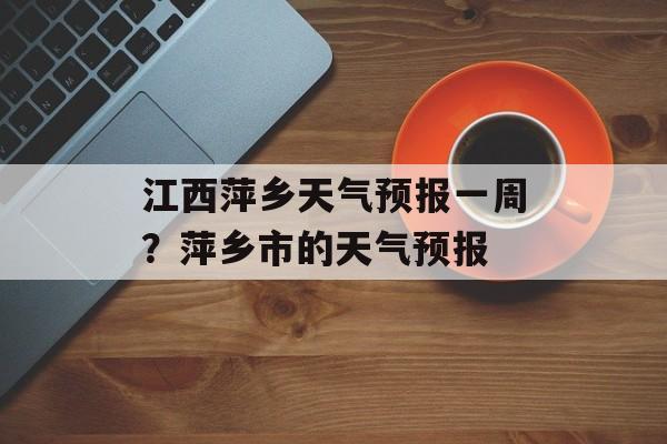 江西萍乡天气预报一周？萍乡市的天气预报-第1张图片-