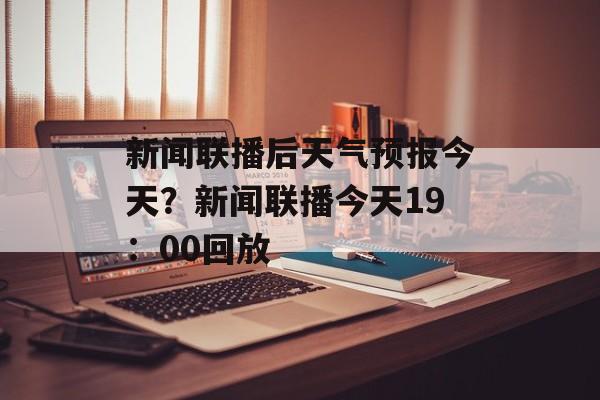 新闻联播后天气预报今天？新闻联播今天19：00回放-第1张图片-