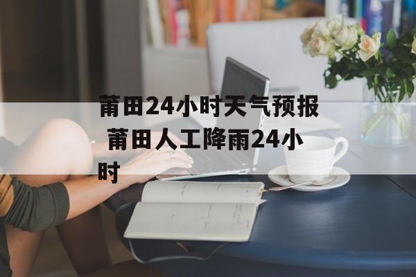 莆田24小时天气预报 莆田人工降雨24小时-第1张图片-