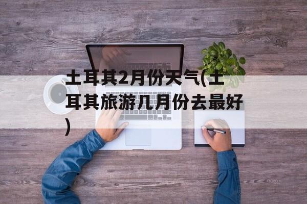 土耳其2月份天气(土耳其旅游几月份去最好)-第1张图片-