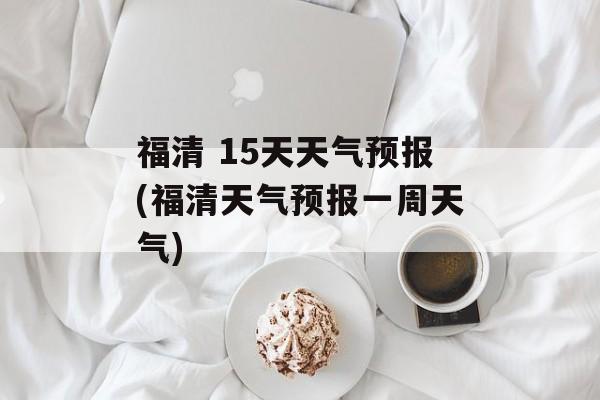 福清 15天天气预报(福清天气预报一周天气)-第1张图片-