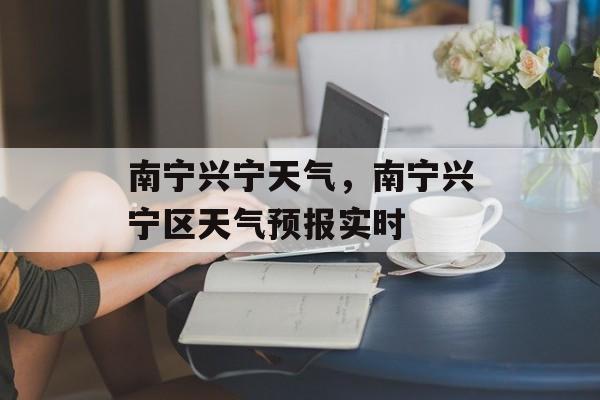 南宁兴宁天气，南宁兴宁区天气预报实时-第1张图片-