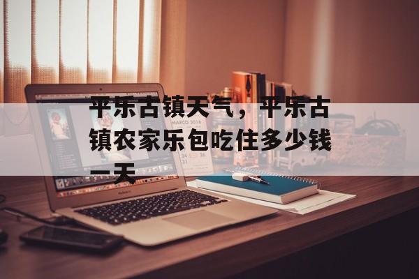 平乐古镇天气，平乐古镇农家乐包吃住多少钱一天-第1张图片-