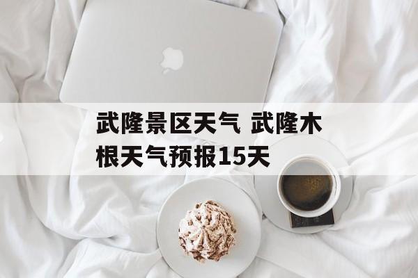 武隆景区天气 武隆木根天气预报15天-第1张图片-