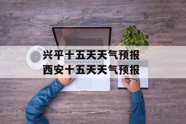 兴平十五天天气预报 西安十五天天气预报-第1张图片-