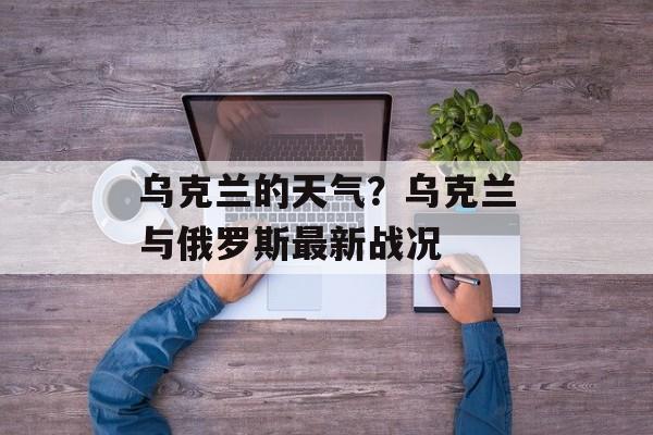 乌克兰的天气？乌克兰与俄罗斯最新战况-第1张图片-