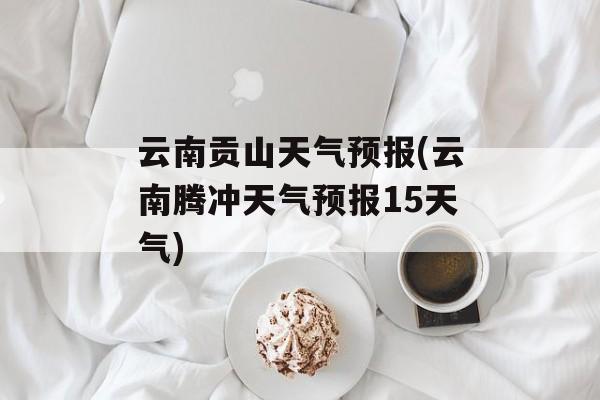 云南贡山天气预报(云南腾冲天气预报15天气)-第1张图片-