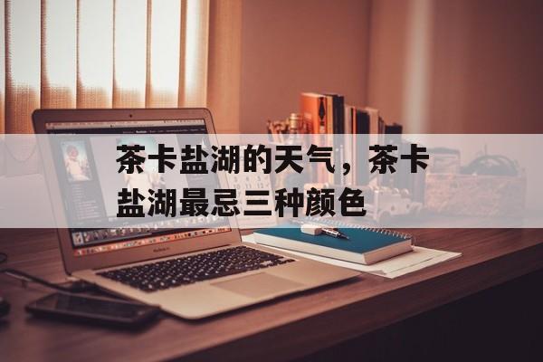 茶卡盐湖的天气，茶卡盐湖最忌三种颜色-第1张图片-