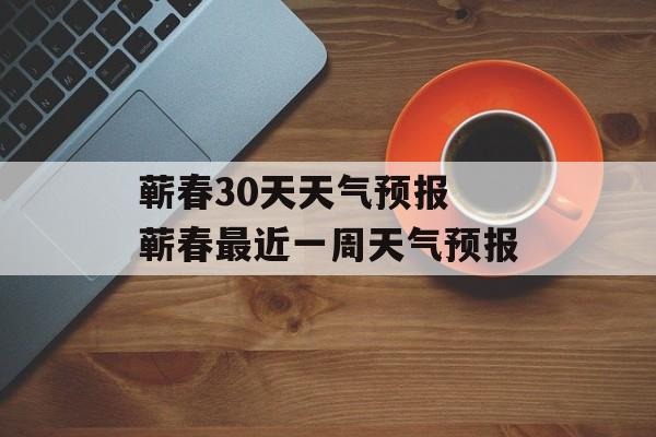 蕲春30天天气预报 蕲春最近一周天气预报-第1张图片-