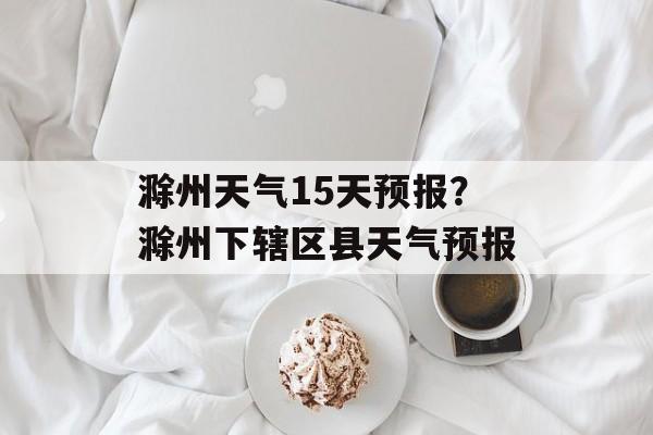 滁州天气15天预报？滁州下辖区县天气预报-第1张图片-
