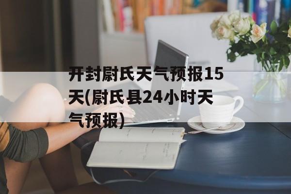 开封尉氏天气预报15天(尉氏县24小时天气预报)-第1张图片-