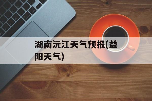 湖南沅江天气预报(益阳天气)-第1张图片-