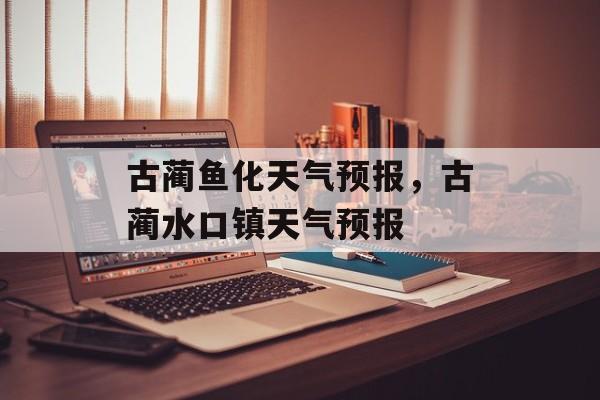 古蔺鱼化天气预报，古蔺水口镇天气预报-第1张图片-