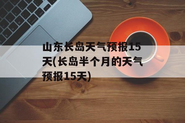 山东长岛天气预报15天(长岛半个月的天气预报15天)-第1张图片-