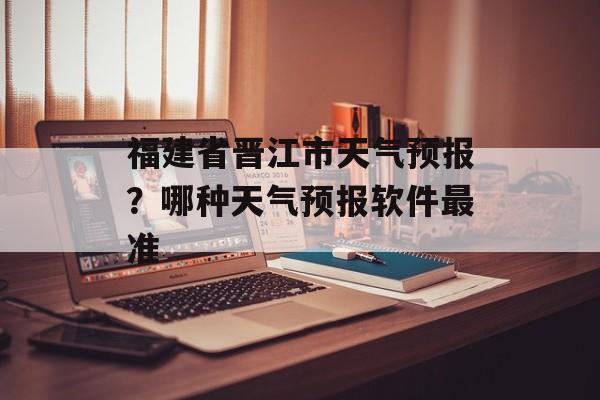 福建省晋江市天气预报？哪种天气预报软件最准-第1张图片-