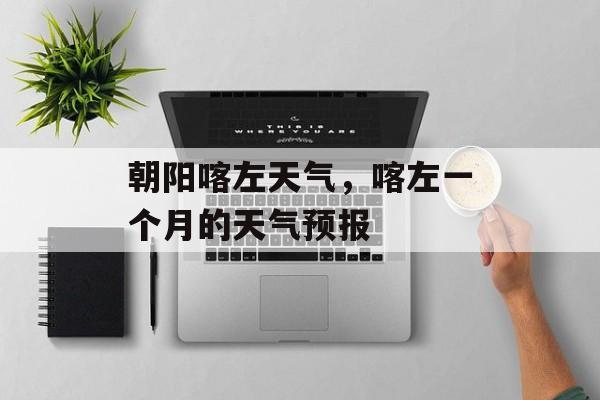 朝阳喀左天气，喀左一个月的天气预报-第1张图片-