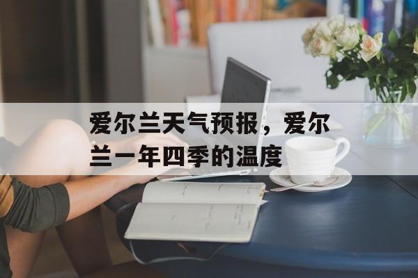 爱尔兰天气预报，爱尔兰一年四季的温度-第1张图片-