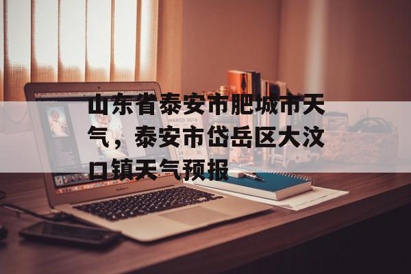 山东省泰安市肥城市天气，泰安市岱岳区大汶口镇天气预报-第1张图片-