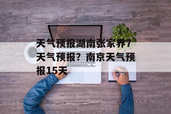 天气预报湖南张家界7天气预报？南京天气预报15天-第1张图片-