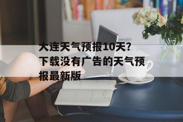 大连天气预报10天？下载没有广告的天气预报最新版-第1张图片-