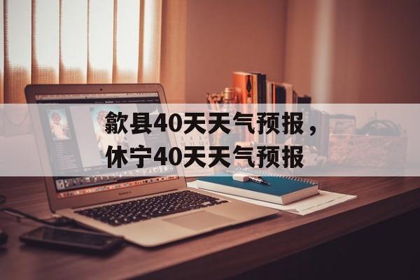 歙县40天天气预报，休宁40天天气预报-第1张图片-