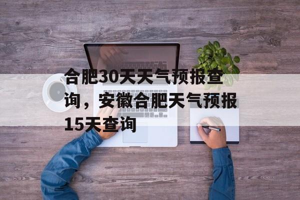 合肥30天天气预报查询，安徽合肥天气预报15天查询-第1张图片-