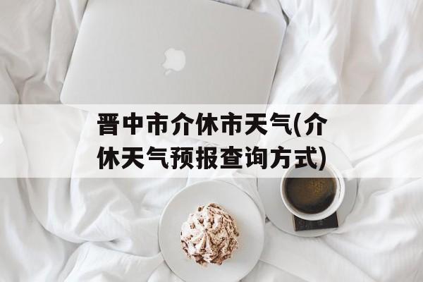 晋中市介休市天气(介休天气预报查询方式)-第1张图片-