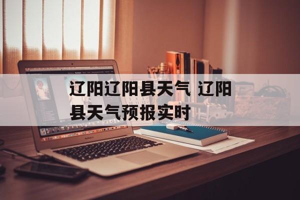 辽阳辽阳县天气 辽阳县天气预报实时-第1张图片-