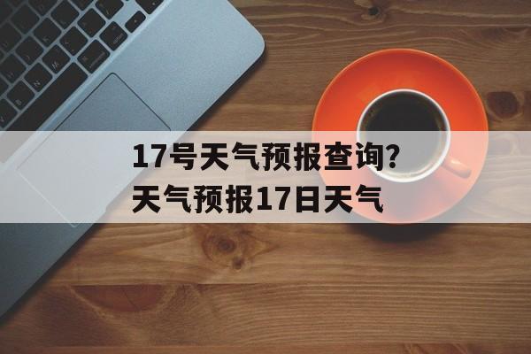 17号天气预报查询？天气预报17日天气-第1张图片-
