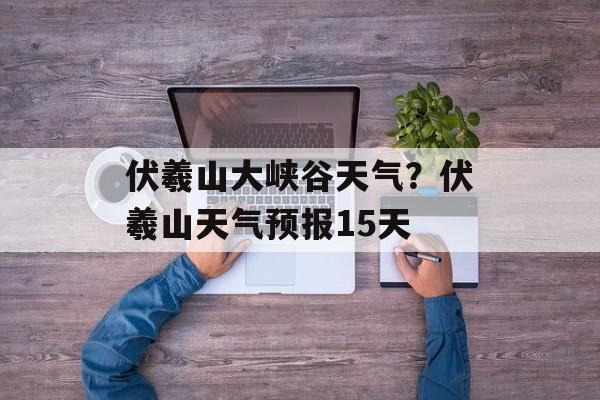 伏羲山大峡谷天气？伏羲山天气预报15天-第1张图片-