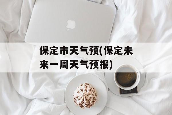 保定市天气预(保定未来一周天气预报)-第1张图片-