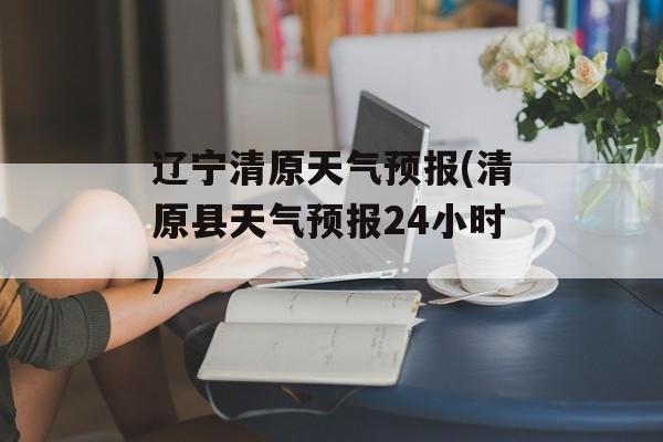 辽宁清原天气预报(清原县天气预报24小时)-第1张图片-