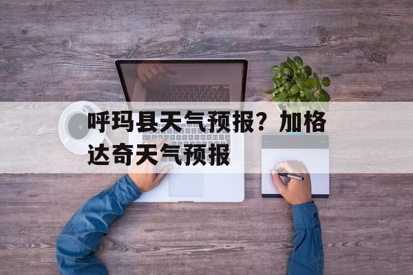 呼玛县天气预报？加格达奇天气预报-第1张图片-