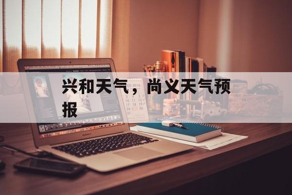 兴和天气，尚义天气预报-第1张图片-