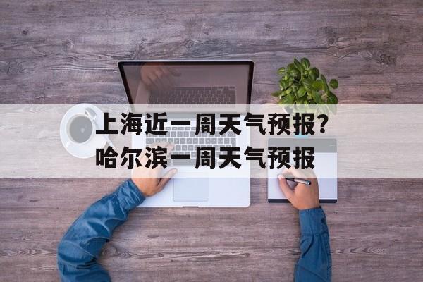 上海近一周天气预报？哈尔滨一周天气预报-第1张图片-